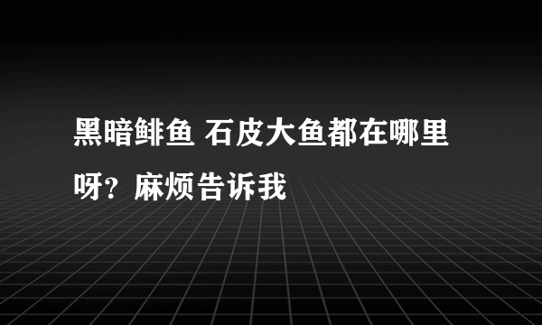 黑暗鲱鱼 石皮大鱼都在哪里呀？麻烦告诉我