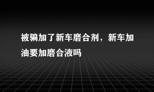 被骗加了新车磨合剂，新车加油要加磨合液吗