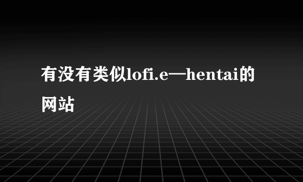 有没有类似lofi.e—hentai的网站