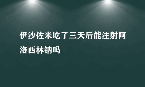 伊沙佐米吃了三天后能注射阿洛西林钠吗