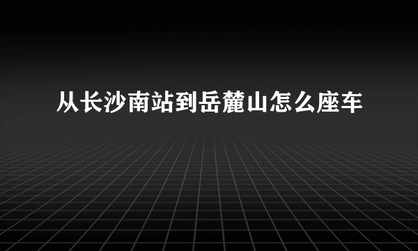 从长沙南站到岳麓山怎么座车