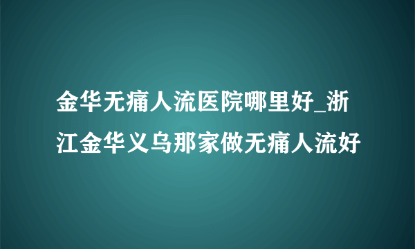 金华无痛人流医院哪里好_浙江金华义乌那家做无痛人流好