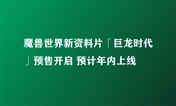 魔兽世界新资料片「巨龙时代」预售开启 预计年内上线