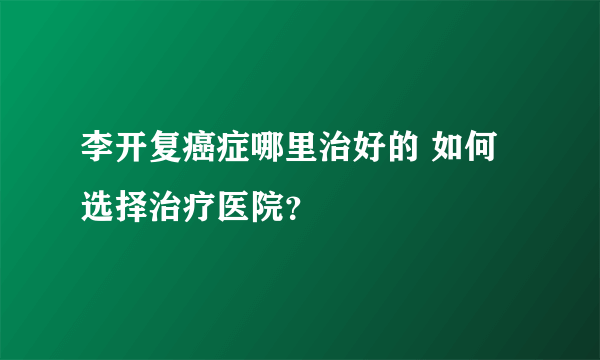 李开复癌症哪里治好的 如何选择治疗医院？