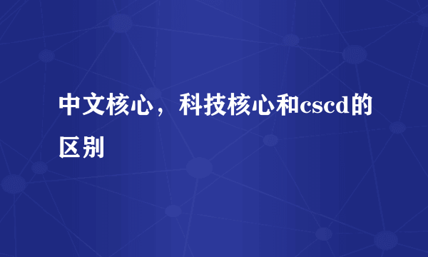 中文核心，科技核心和cscd的区别