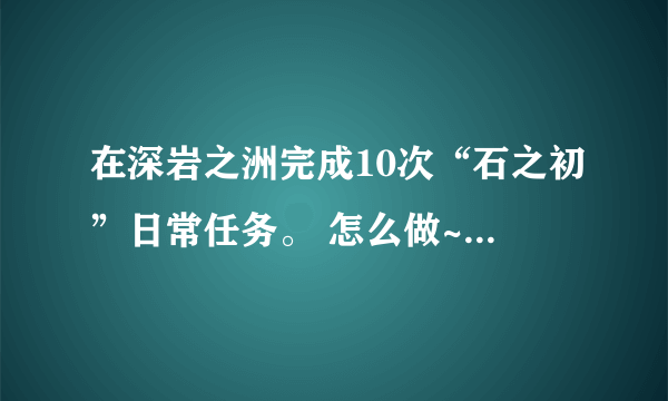 在深岩之洲完成10次“石之初”日常任务。 怎么做~~~石之初的任务在哪接！？