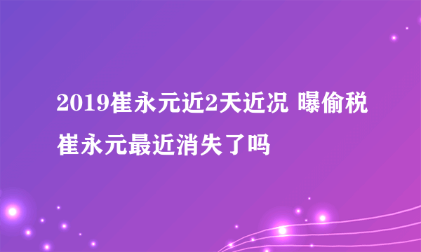 2019崔永元近2天近况 曝偷税崔永元最近消失了吗