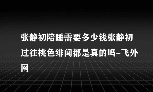 张静初陪睡需要多少钱张静初过往桃色绯闻都是真的吗-飞外网