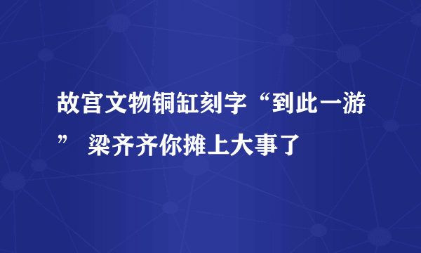 故宫文物铜缸刻字“到此一游” 梁齐齐你摊上大事了