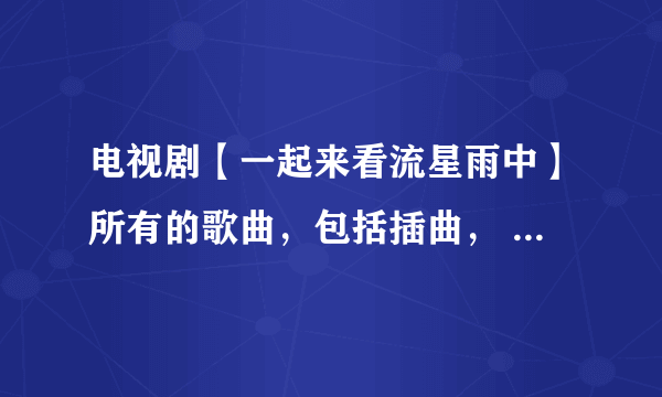 电视剧【一起来看流星雨中】所有的歌曲，包括插曲， 名字都叫什么？