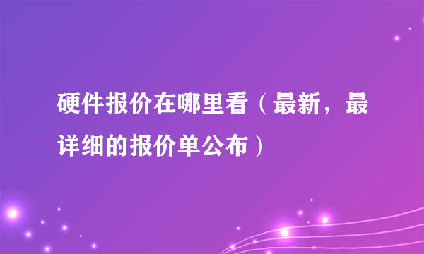 硬件报价在哪里看（最新，最详细的报价单公布）