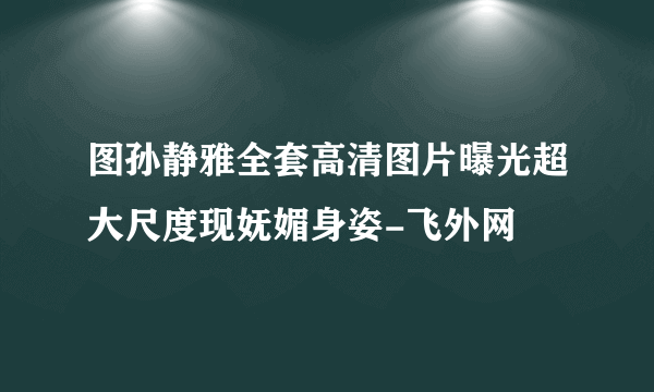 图孙静雅全套高清图片曝光超大尺度现妩媚身姿-飞外网