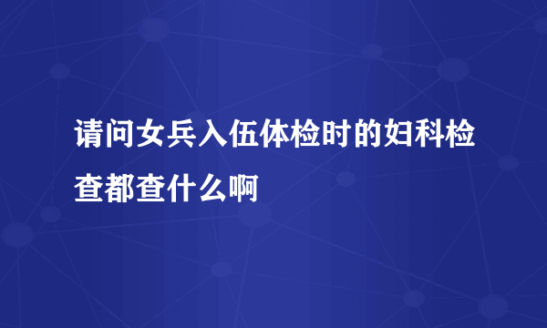 请问女兵入伍体检时的妇科检查都查什么啊