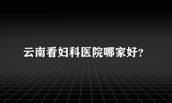 云南看妇科医院哪家好？