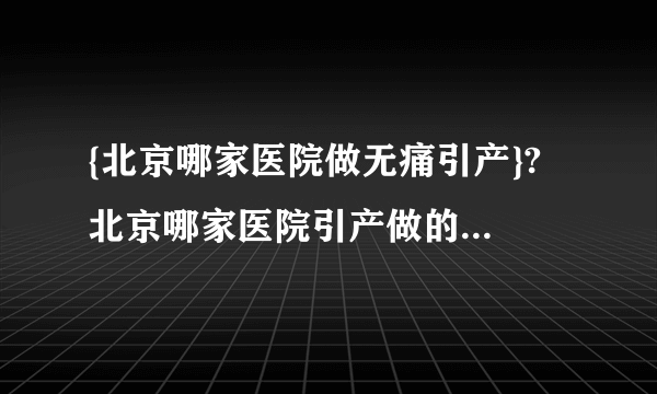 {北京哪家医院做无痛引产}? 北京哪家医院引产做的好费用多少