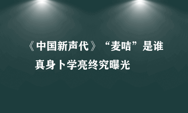 《中国新声代》“麦咭”是谁   真身卜学亮终究曝光