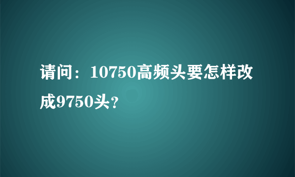 请问：10750高频头要怎样改成9750头？