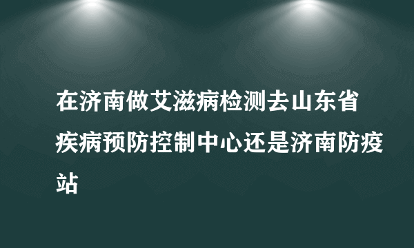 在济南做艾滋病检测去山东省疾病预防控制中心还是济南防疫站