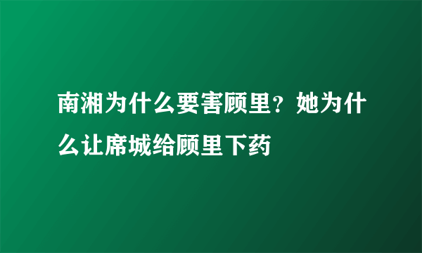 南湘为什么要害顾里？她为什么让席城给顾里下药