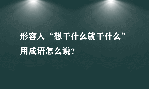 形容人“想干什么就干什么”用成语怎么说？