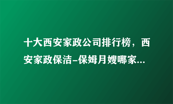 十大西安家政公司排行榜，西安家政保洁-保姆月嫂哪家好，西安家政服务公司哪家好