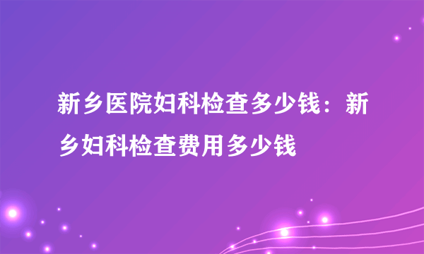 新乡医院妇科检查多少钱：新乡妇科检查费用多少钱