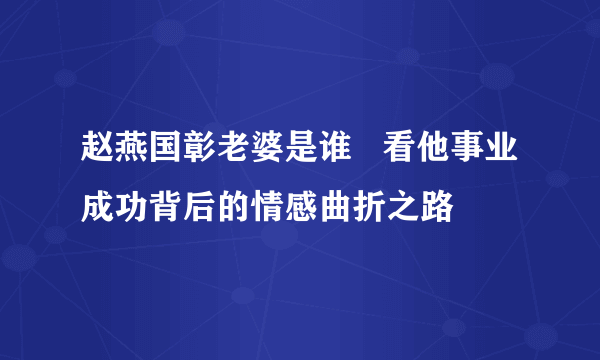 赵燕国彰老婆是谁   看他事业成功背后的情感曲折之路