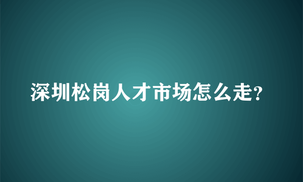 深圳松岗人才市场怎么走？