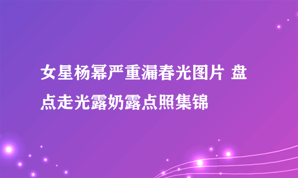 女星杨幂严重漏春光图片 盘点走光露奶露点照集锦