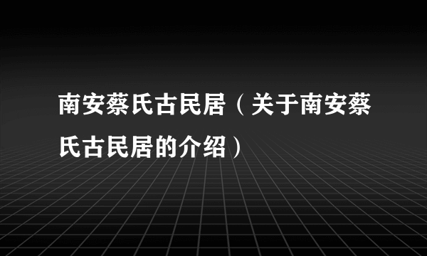 南安蔡氏古民居（关于南安蔡氏古民居的介绍）