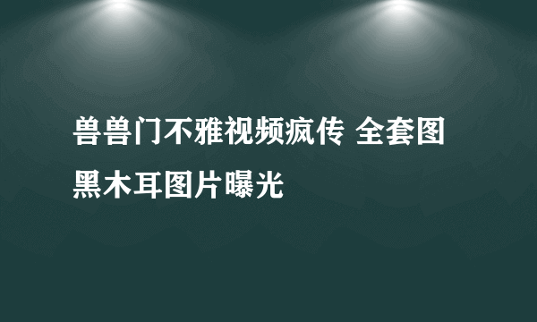 兽兽门不雅视频疯传 全套图黑木耳图片曝光