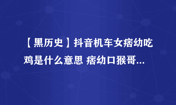 【黑历史】抖音机车女痞幼吃鸡是什么意思 痞幼口猴哥30秒黑料不打烊视频