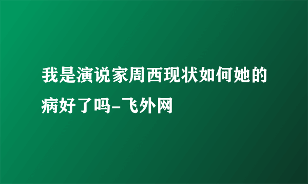 我是演说家周西现状如何她的病好了吗-飞外网