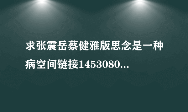 求张震岳蔡健雅版思念是一种病空间链接1453080820@qq.com坐等速度有效的话追加30分速度哈