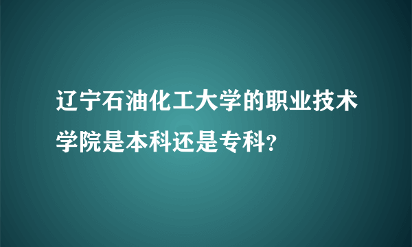 辽宁石油化工大学的职业技术学院是本科还是专科？