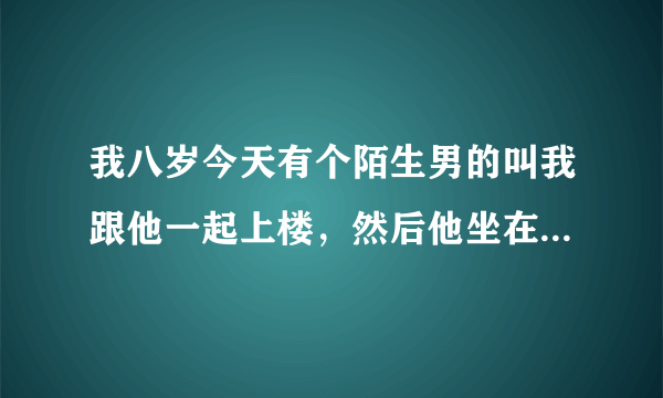 我八岁今天有个陌生男的叫我跟他一起上楼，然后他坐在楼梯上，让我两腿叉开坐在他的腿上，他把手隔着我