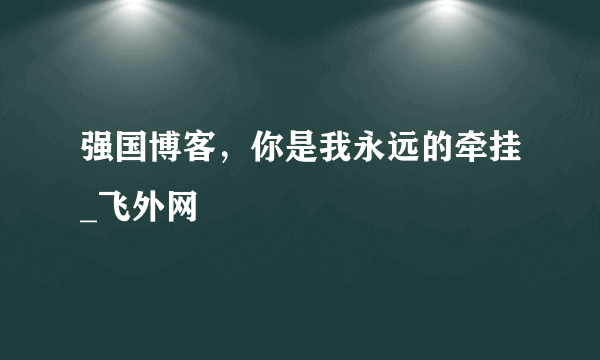 强国博客，你是我永远的牵挂_飞外网