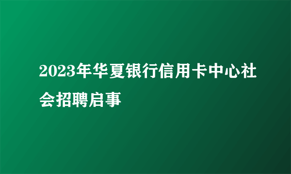 2023年华夏银行信用卡中心社会招聘启事