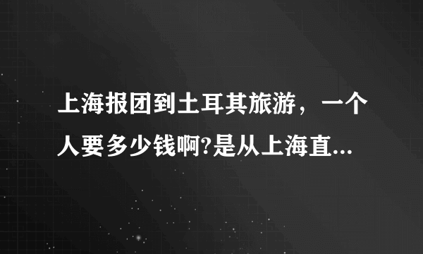 上海报团到土耳其旅游，一个人要多少钱啊?是从上海直飞还是要从哪中转