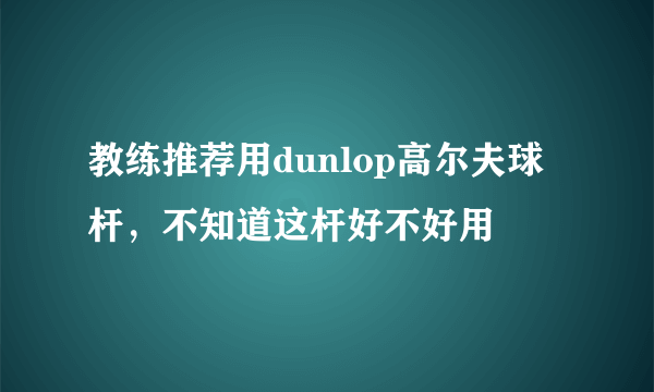 教练推荐用dunlop高尔夫球杆，不知道这杆好不好用