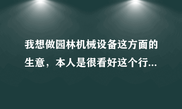 我想做园林机械设备这方面的生意，本人是很看好这个行业却没有一点相关这行业的知识、经验及路子，在此想