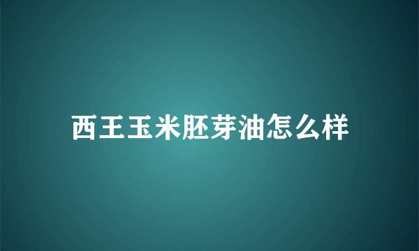 西王玉米胚芽油怎么样