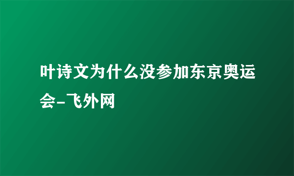 叶诗文为什么没参加东京奥运会-飞外网