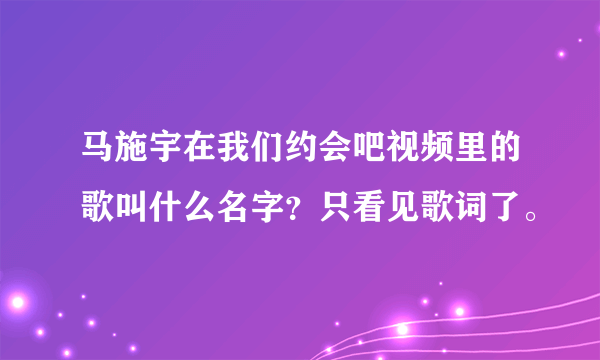 马施宇在我们约会吧视频里的歌叫什么名字？只看见歌词了。