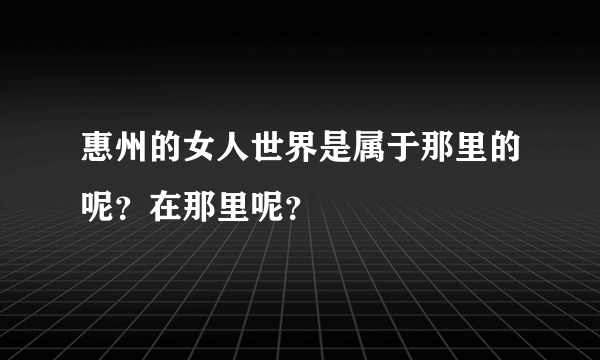 惠州的女人世界是属于那里的呢？在那里呢？