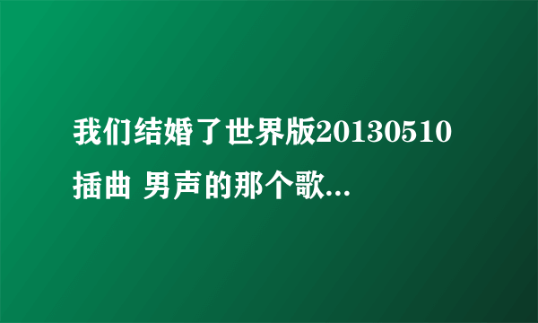 我们结婚了世界版20130510插曲 男声的那个歌词中有