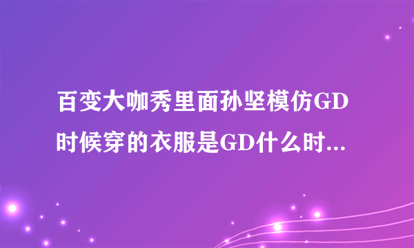 百变大咖秀里面孙坚模仿GD时候穿的衣服是GD什么时候穿的啊！！！！求确切啊！！