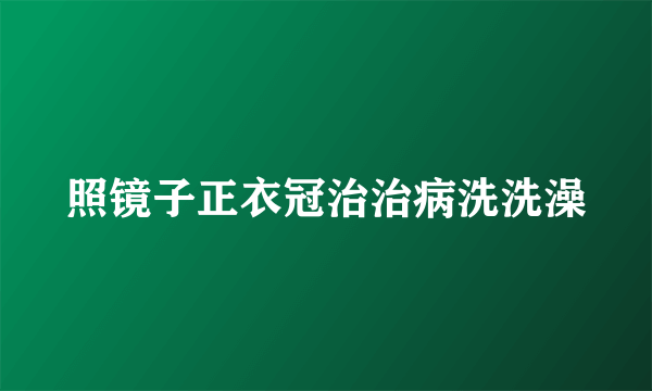 照镜子正衣冠治治病洗洗澡