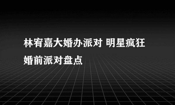 林宥嘉大婚办派对 明星疯狂婚前派对盘点