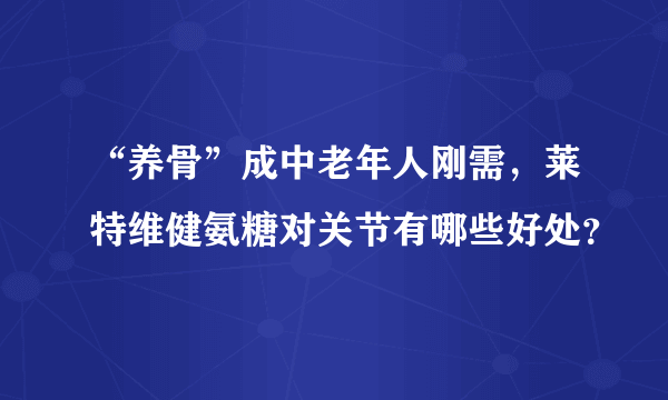 “养骨”成中老年人刚需，莱特维健氨糖对关节有哪些好处？